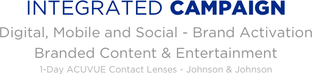 
INTEGRATED CAMPAIGN
Digital, Mobile and Social - Brand Activation 
Branded Content & Entertainment 
1-Day ACUVUE Contact Lenses - Johnson & Johnson

