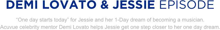 
DEMI LOVATO & JESSIE EPISODE
“One day starts today” for Jessie and her 1-Day dream of becoming a musician. 
Acuvue celebrity mentor Demi Lovato helps Jessie get one step closer to her one day dream.