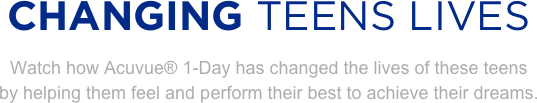 
CHANGING TEENS LIVES
Watch how Acuvue® 1-Day has changed the lives of these teens 
by helping them feel and perform their best to achieve their dreams. 