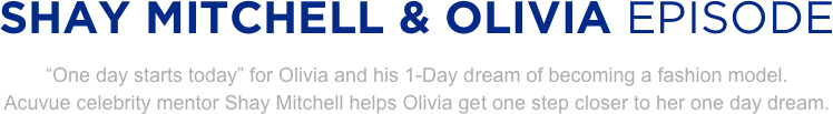 
SHAY MITCHELL & OLIVIA EPISODE
“One day starts today” for Olivia and his 1-Day dream of becoming a fashion model. 
Acuvue celebrity mentor Shay Mitchell helps Olivia get one step closer to her one day dream.