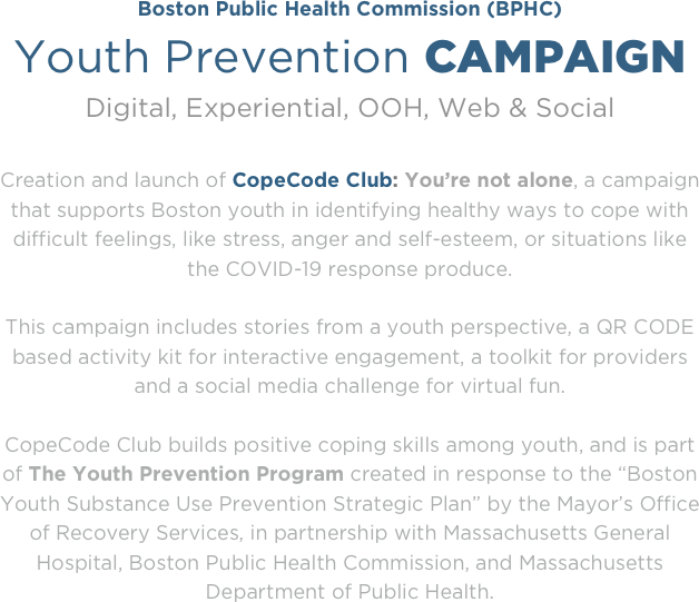 Boston Public Health Commission (BPHC)
Youth Prevention CAMPAIGN
Digital, Experiential, OOH, Web & Social 

Creation and launch of CopeCode Club: You’re not alone, a campaign that supports Boston youth in identifying healthy ways to cope with difficult feelings, like stress, anger and self-esteem, or situations like the COVID-19 response produce. 

This campaign includes stories from a youth perspective, a QR CODE based activity kit for interactive engagement, a toolkit for providers and a social media challenge for virtual fun.

CopeCode Club builds positive coping skills among youth, and is part of The Youth Prevention Program created in response to the “Boston Youth Substance Use Prevention Strategic Plan” by the Mayor’s Office of Recovery Services, in partnership with Massachusetts General Hospital, Boston Public Health Commission, and Massachusetts Department of Public Health.

