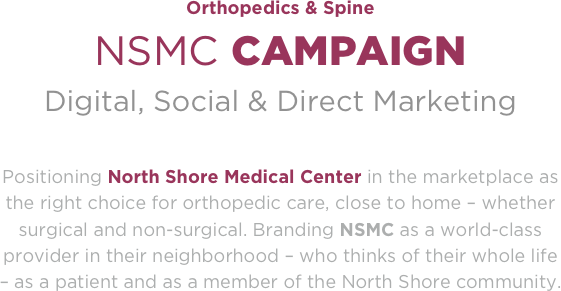 Orthopedics & Spine
NSMC CAMPAIGN
Digital, Social & Direct Marketing 

Positioning North Shore Medical Center in the marketplace as the right choice for orthopedic care, close to home – whether surgical and non-surgical. Branding NSMC as a world-class provider in their neighborhood – who thinks of their whole life – as a patient and as a member of the North Shore community.